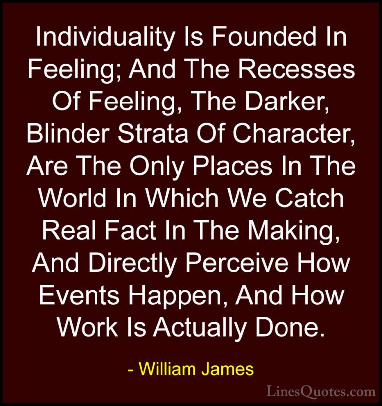 William James Quotes (78) - Individuality Is Founded In Feeling; ... - QuotesIndividuality Is Founded In Feeling; And The Recesses Of Feeling, The Darker, Blinder Strata Of Character, Are The Only Places In The World In Which We Catch Real Fact In The Making, And Directly Perceive How Events Happen, And How Work Is Actually Done.