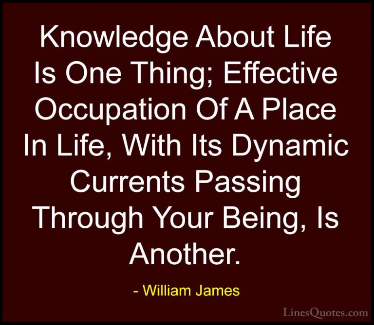 William James Quotes (79) - Knowledge About Life Is One Thing; Ef... - QuotesKnowledge About Life Is One Thing; Effective Occupation Of A Place In Life, With Its Dynamic Currents Passing Through Your Being, Is Another.