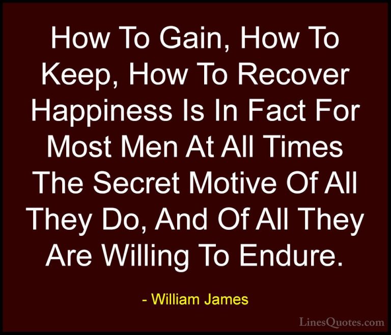 William James Quotes (86) - How To Gain, How To Keep, How To Reco... - QuotesHow To Gain, How To Keep, How To Recover Happiness Is In Fact For Most Men At All Times The Secret Motive Of All They Do, And Of All They Are Willing To Endure.