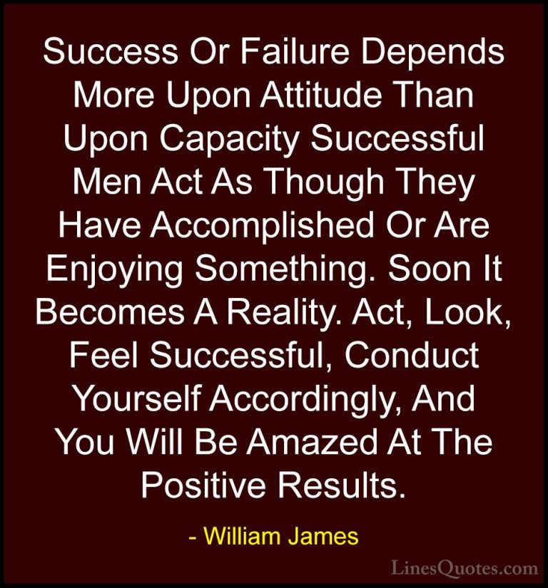 William James Quotes (9) - Success Or Failure Depends More Upon A... - QuotesSuccess Or Failure Depends More Upon Attitude Than Upon Capacity Successful Men Act As Though They Have Accomplished Or Are Enjoying Something. Soon It Becomes A Reality. Act, Look, Feel Successful, Conduct Yourself Accordingly, And You Will Be Amazed At The Positive Results.