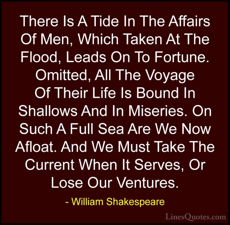 William Shakespeare Quotes (101) - There Is A Tide In The Affairs... - QuotesThere Is A Tide In The Affairs Of Men, Which Taken At The Flood, Leads On To Fortune. Omitted, All The Voyage Of Their Life Is Bound In Shallows And In Miseries. On Such A Full Sea Are We Now Afloat. And We Must Take The Current When It Serves, Or Lose Our Ventures.