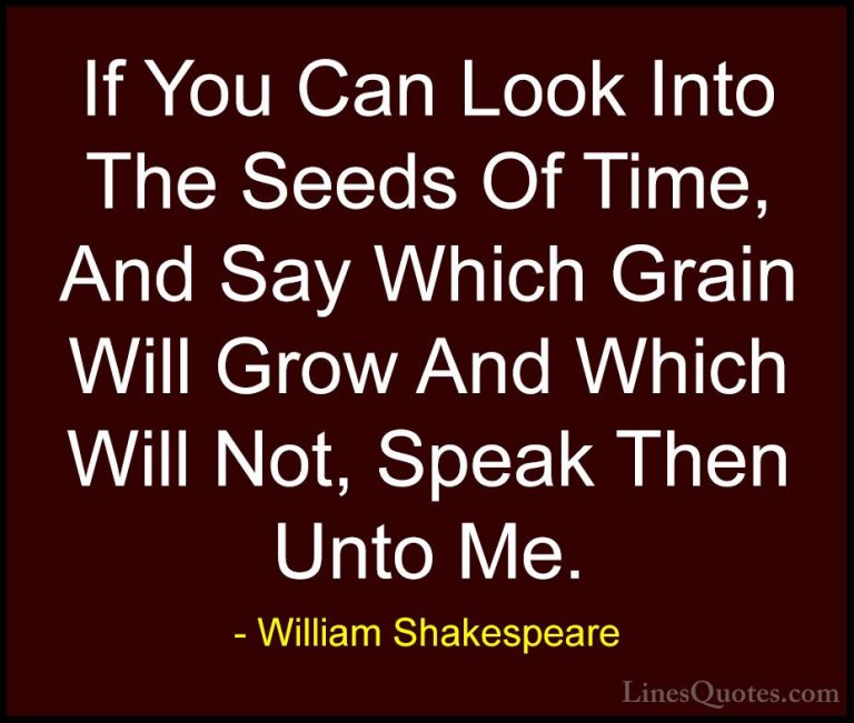 William Shakespeare Quotes (125) - If You Can Look Into The Seeds... - QuotesIf You Can Look Into The Seeds Of Time, And Say Which Grain Will Grow And Which Will Not, Speak Then Unto Me.