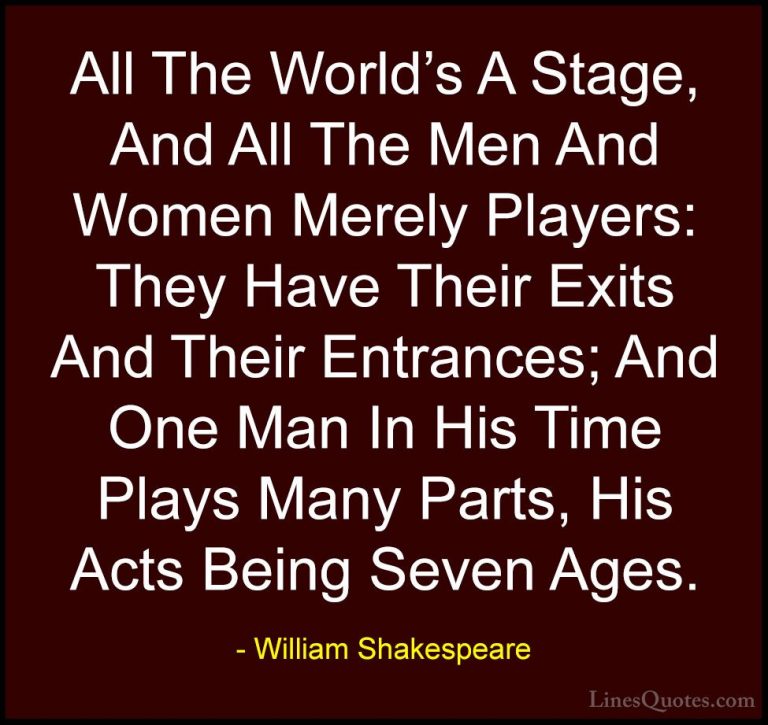 William Shakespeare Quotes (14) - All The World's A Stage, And Al... - QuotesAll The World's A Stage, And All The Men And Women Merely Players: They Have Their Exits And Their Entrances; And One Man In His Time Plays Many Parts, His Acts Being Seven Ages.