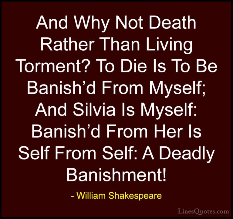 William Shakespeare Quotes (167) - And Why Not Death Rather Than ... - QuotesAnd Why Not Death Rather Than Living Torment? To Die Is To Be Banish'd From Myself; And Silvia Is Myself: Banish'd From Her Is Self From Self: A Deadly Banishment!