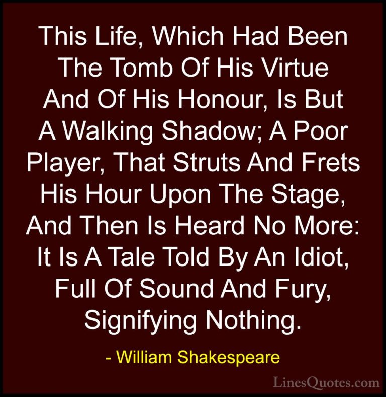 William Shakespeare Quotes (39) - This Life, Which Had Been The T... - QuotesThis Life, Which Had Been The Tomb Of His Virtue And Of His Honour, Is But A Walking Shadow; A Poor Player, That Struts And Frets His Hour Upon The Stage, And Then Is Heard No More: It Is A Tale Told By An Idiot, Full Of Sound And Fury, Signifying Nothing.