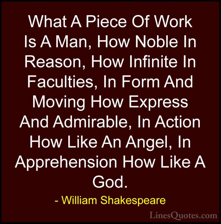 William Shakespeare Quotes (57) - What A Piece Of Work Is A Man, ... - QuotesWhat A Piece Of Work Is A Man, How Noble In Reason, How Infinite In Faculties, In Form And Moving How Express And Admirable, In Action How Like An Angel, In Apprehension How Like A God.