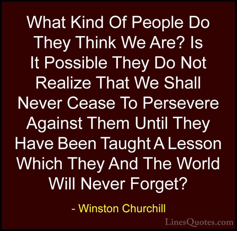Winston Churchill Quotes (101) - What Kind Of People Do They Thin... - QuotesWhat Kind Of People Do They Think We Are? Is It Possible They Do Not Realize That We Shall Never Cease To Persevere Against Them Until They Have Been Taught A Lesson Which They And The World Will Never Forget?