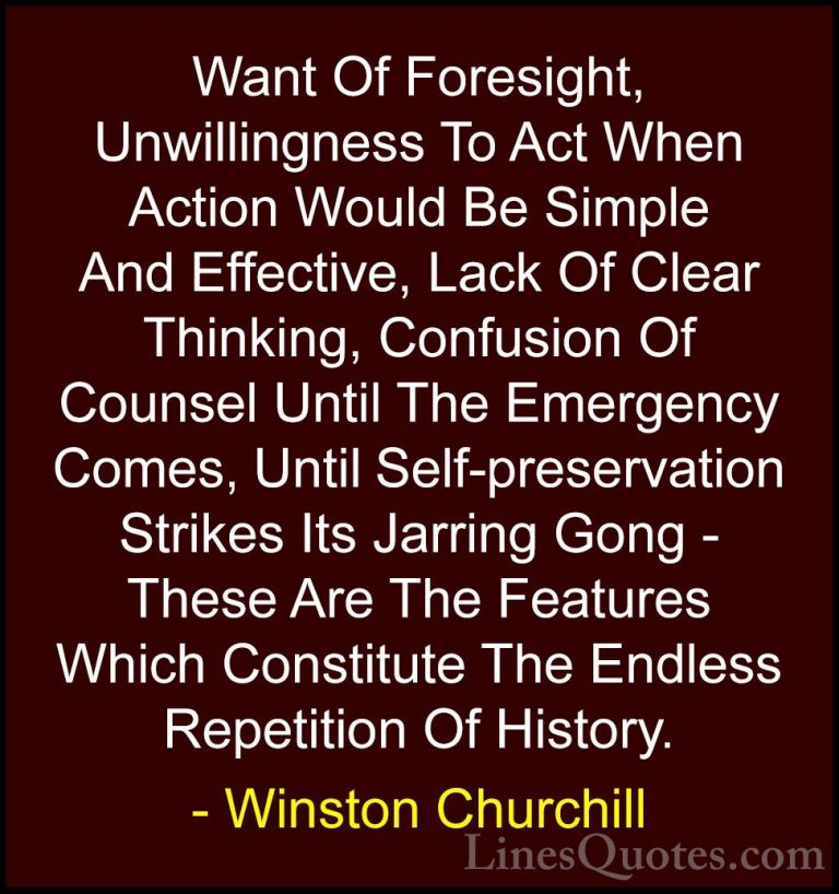 Winston Churchill Quotes (103) - Want Of Foresight, Unwillingness... - QuotesWant Of Foresight, Unwillingness To Act When Action Would Be Simple And Effective, Lack Of Clear Thinking, Confusion Of Counsel Until The Emergency Comes, Until Self-preservation Strikes Its Jarring Gong - These Are The Features Which Constitute The Endless Repetition Of History.