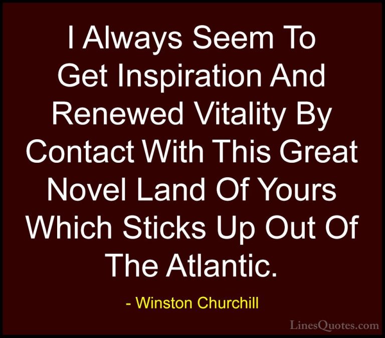 Winston Churchill Quotes (110) - I Always Seem To Get Inspiration... - QuotesI Always Seem To Get Inspiration And Renewed Vitality By Contact With This Great Novel Land Of Yours Which Sticks Up Out Of The Atlantic.