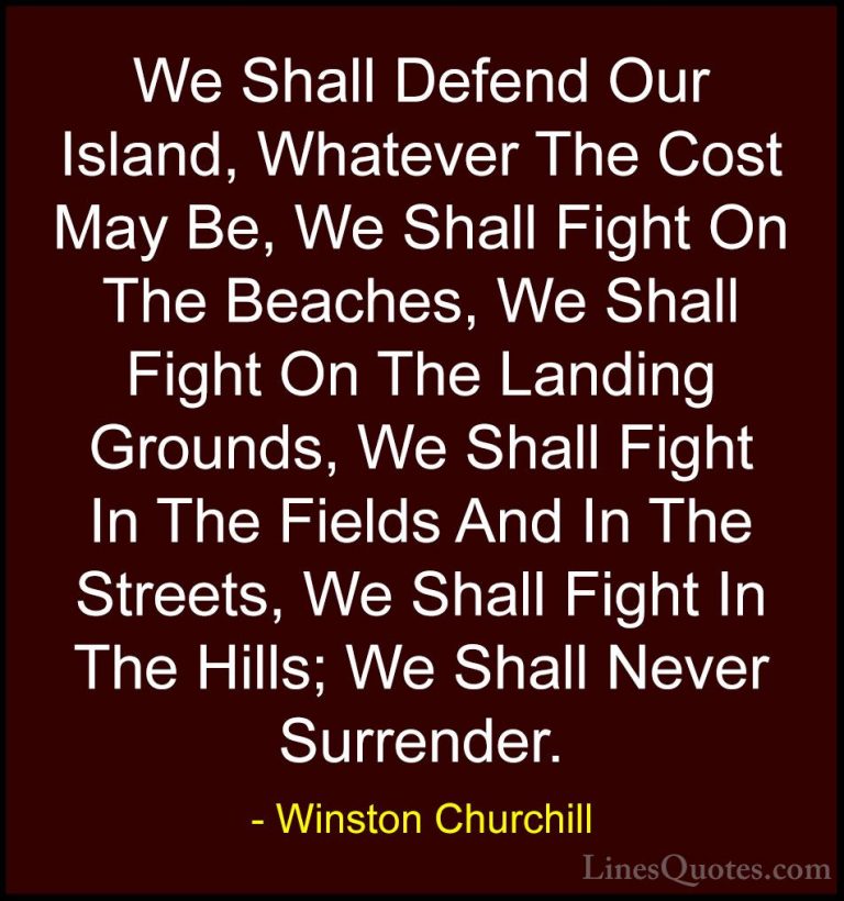 Winston Churchill Quotes (12) - We Shall Defend Our Island, Whate... - QuotesWe Shall Defend Our Island, Whatever The Cost May Be, We Shall Fight On The Beaches, We Shall Fight On The Landing Grounds, We Shall Fight In The Fields And In The Streets, We Shall Fight In The Hills; We Shall Never Surrender.