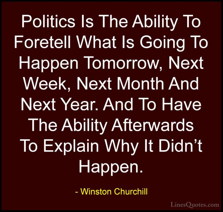 Winston Churchill Quotes (120) - Politics Is The Ability To Foret... - QuotesPolitics Is The Ability To Foretell What Is Going To Happen Tomorrow, Next Week, Next Month And Next Year. And To Have The Ability Afterwards To Explain Why It Didn't Happen.