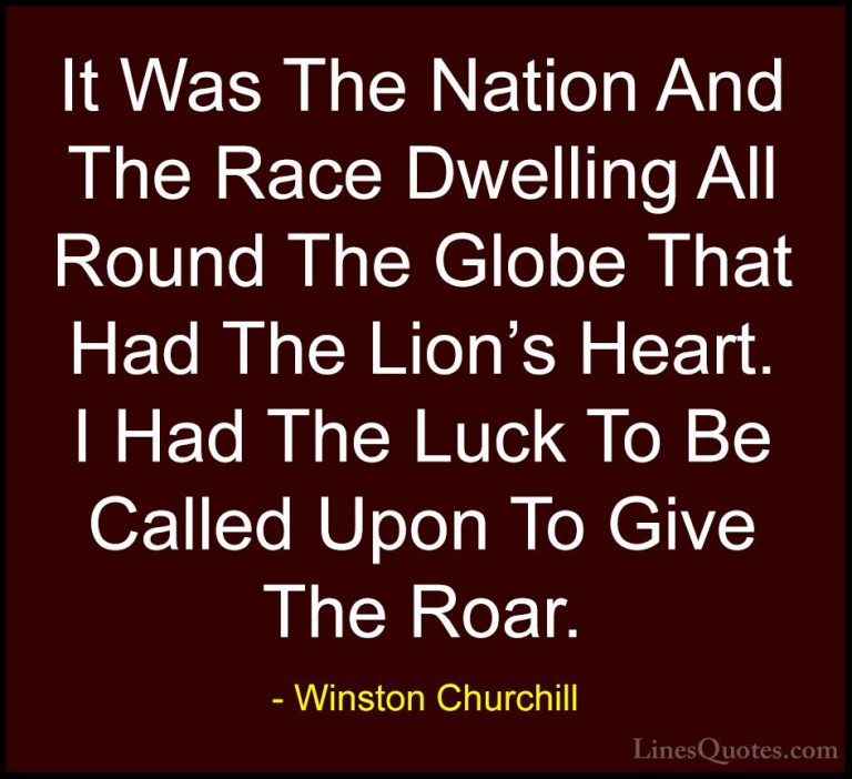 Winston Churchill Quotes (133) - It Was The Nation And The Race D... - QuotesIt Was The Nation And The Race Dwelling All Round The Globe That Had The Lion's Heart. I Had The Luck To Be Called Upon To Give The Roar.