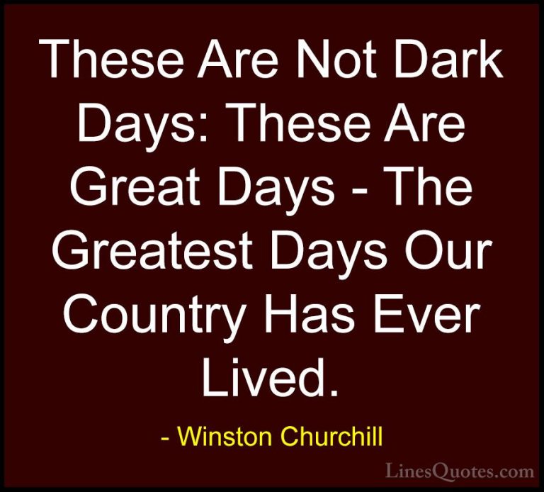 Winston Churchill Quotes (152) - These Are Not Dark Days: These A... - QuotesThese Are Not Dark Days: These Are Great Days - The Greatest Days Our Country Has Ever Lived.