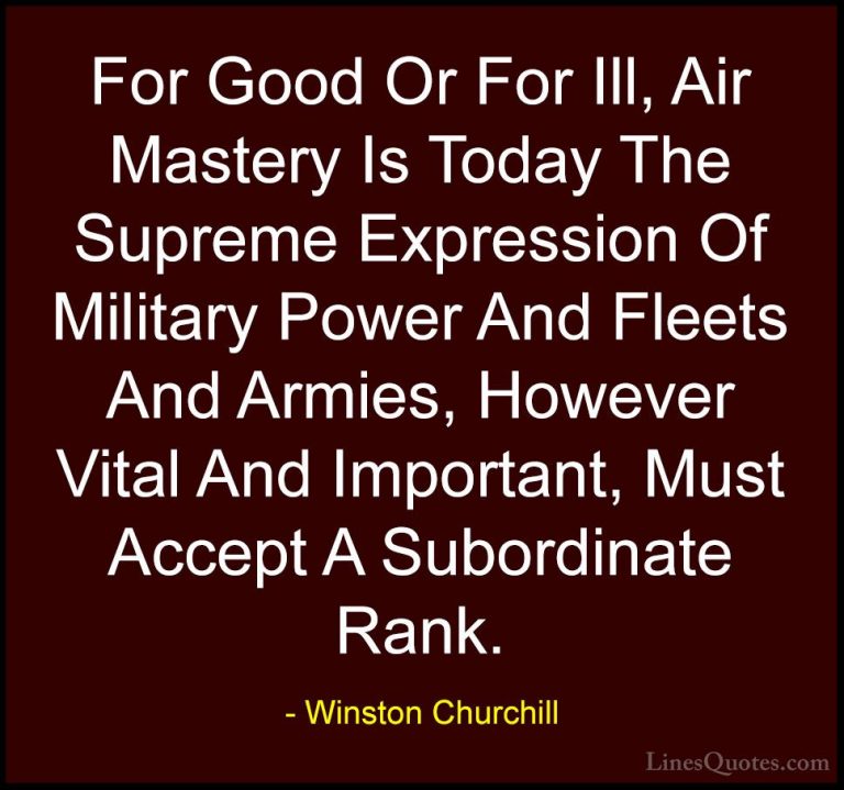 Winston Churchill Quotes (157) - For Good Or For Ill, Air Mastery... - QuotesFor Good Or For Ill, Air Mastery Is Today The Supreme Expression Of Military Power And Fleets And Armies, However Vital And Important, Must Accept A Subordinate Rank.