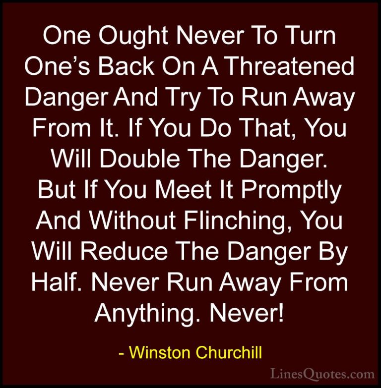 Winston Churchill Quotes (27) - One Ought Never To Turn One's Bac... - QuotesOne Ought Never To Turn One's Back On A Threatened Danger And Try To Run Away From It. If You Do That, You Will Double The Danger. But If You Meet It Promptly And Without Flinching, You Will Reduce The Danger By Half. Never Run Away From Anything. Never!