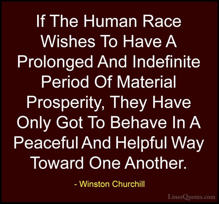 Winston Churchill Quotes (35) - If The Human Race Wishes To Have ... - QuotesIf The Human Race Wishes To Have A Prolonged And Indefinite Period Of Material Prosperity, They Have Only Got To Behave In A Peaceful And Helpful Way Toward One Another.