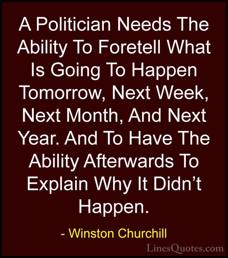 Winston Churchill Quotes (78) - A Politician Needs The Ability To... - QuotesA Politician Needs The Ability To Foretell What Is Going To Happen Tomorrow, Next Week, Next Month, And Next Year. And To Have The Ability Afterwards To Explain Why It Didn't Happen.