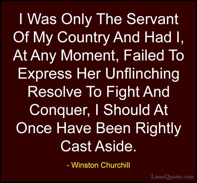Winston Churchill Quotes (98) - I Was Only The Servant Of My Coun... - QuotesI Was Only The Servant Of My Country And Had I, At Any Moment, Failed To Express Her Unflinching Resolve To Fight And Conquer, I Should At Once Have Been Rightly Cast Aside.