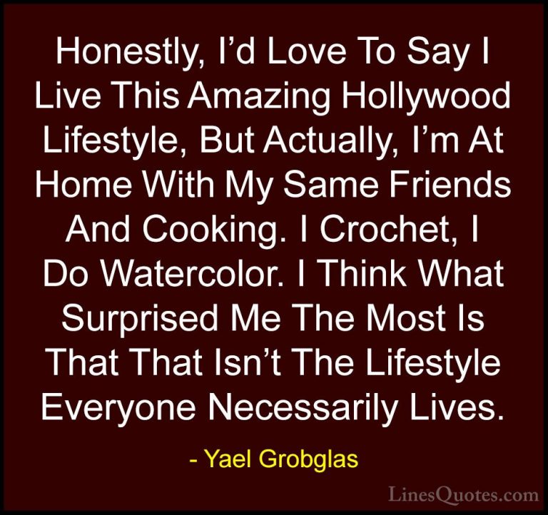 Yael Grobglas Quotes (1) - Honestly, I'd Love To Say I Live This ... - QuotesHonestly, I'd Love To Say I Live This Amazing Hollywood Lifestyle, But Actually, I'm At Home With My Same Friends And Cooking. I Crochet, I Do Watercolor. I Think What Surprised Me The Most Is That That Isn't The Lifestyle Everyone Necessarily Lives.
