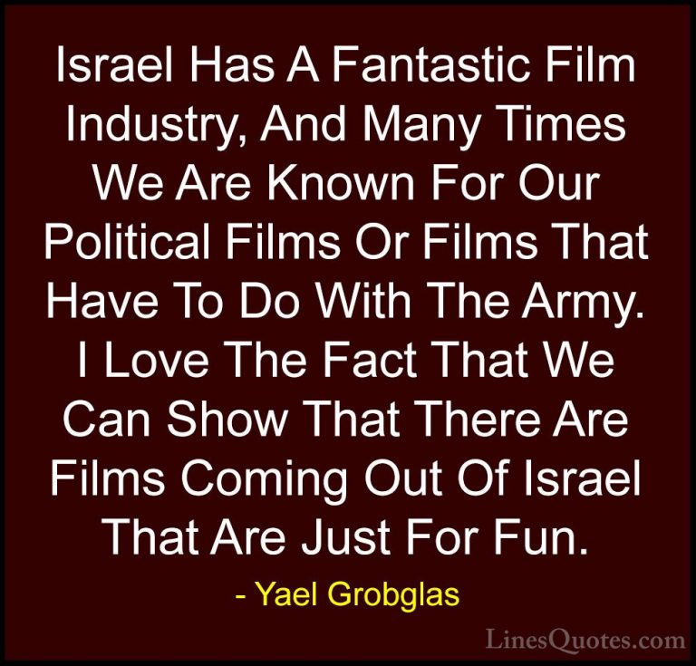 Yael Grobglas Quotes (2) - Israel Has A Fantastic Film Industry, ... - QuotesIsrael Has A Fantastic Film Industry, And Many Times We Are Known For Our Political Films Or Films That Have To Do With The Army. I Love The Fact That We Can Show That There Are Films Coming Out Of Israel That Are Just For Fun.