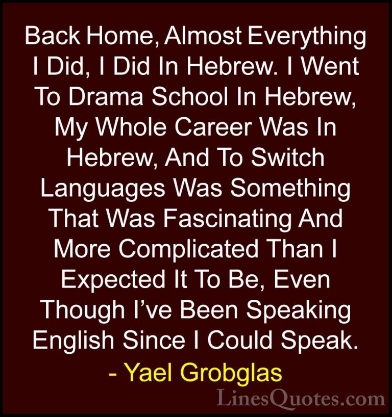 Yael Grobglas Quotes (4) - Back Home, Almost Everything I Did, I ... - QuotesBack Home, Almost Everything I Did, I Did In Hebrew. I Went To Drama School In Hebrew, My Whole Career Was In Hebrew, And To Switch Languages Was Something That Was Fascinating And More Complicated Than I Expected It To Be, Even Though I've Been Speaking English Since I Could Speak.