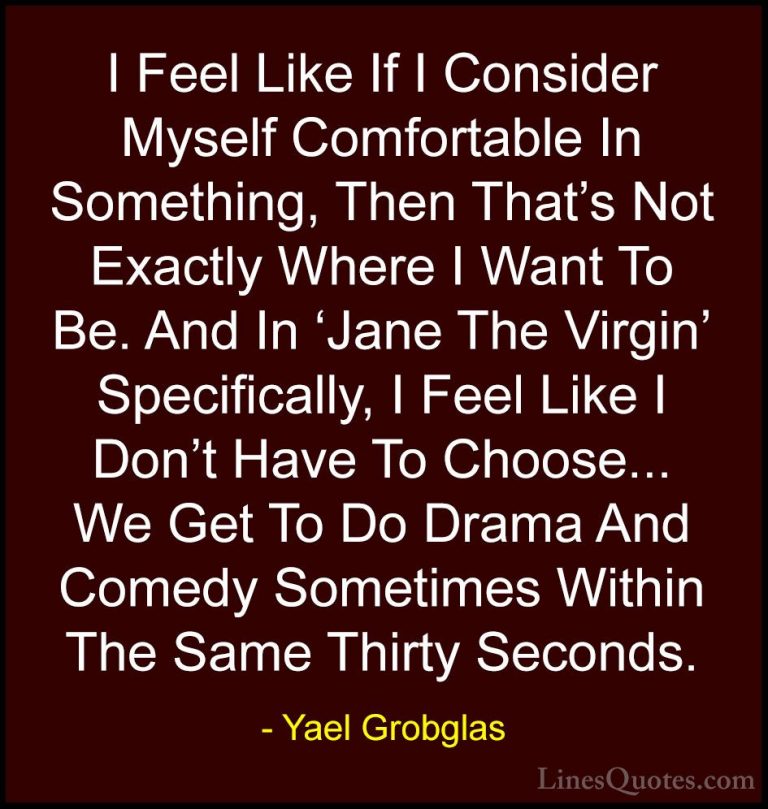 Yael Grobglas Quotes (5) - I Feel Like If I Consider Myself Comfo... - QuotesI Feel Like If I Consider Myself Comfortable In Something, Then That's Not Exactly Where I Want To Be. And In 'Jane The Virgin' Specifically, I Feel Like I Don't Have To Choose... We Get To Do Drama And Comedy Sometimes Within The Same Thirty Seconds.