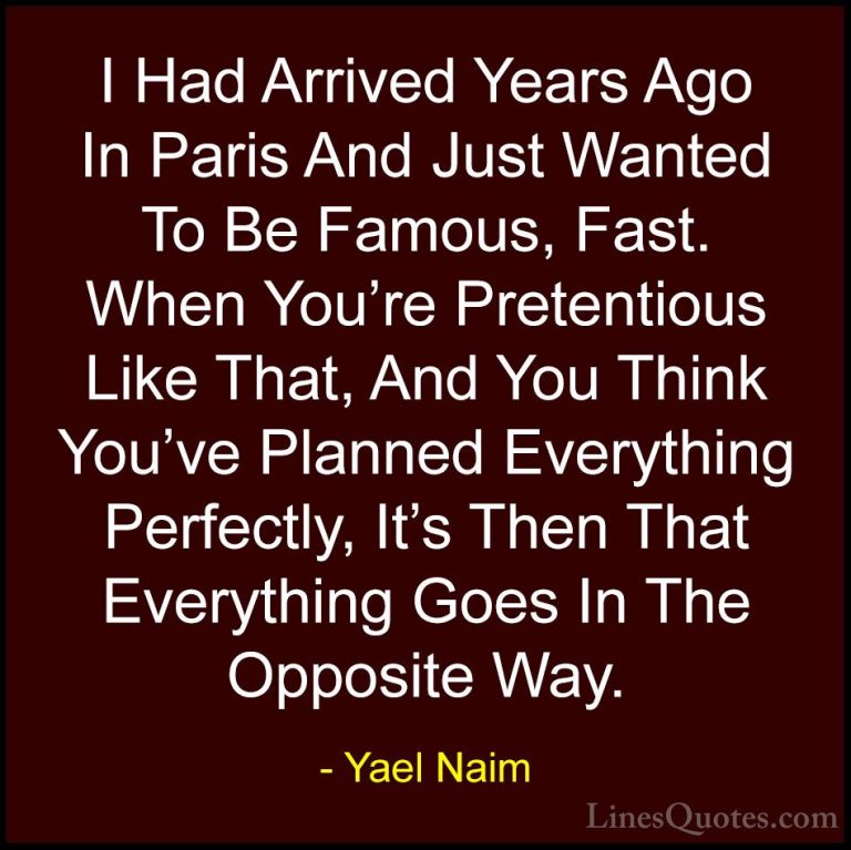 Yael Naim Quotes (14) - I Had Arrived Years Ago In Paris And Just... - QuotesI Had Arrived Years Ago In Paris And Just Wanted To Be Famous, Fast. When You're Pretentious Like That, And You Think You've Planned Everything Perfectly, It's Then That Everything Goes In The Opposite Way.
