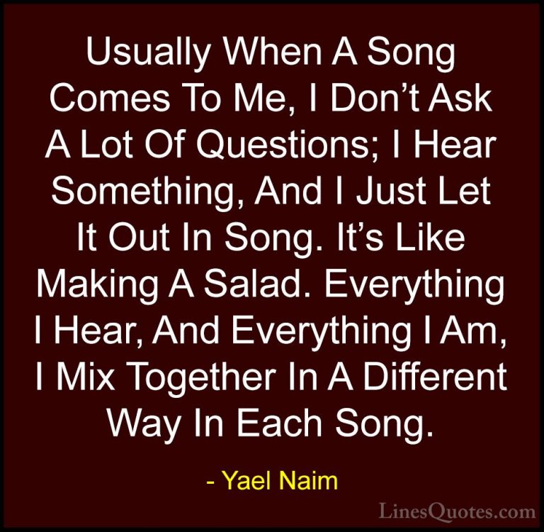 Yael Naim Quotes (15) - Usually When A Song Comes To Me, I Don't ... - QuotesUsually When A Song Comes To Me, I Don't Ask A Lot Of Questions; I Hear Something, And I Just Let It Out In Song. It's Like Making A Salad. Everything I Hear, And Everything I Am, I Mix Together In A Different Way In Each Song.