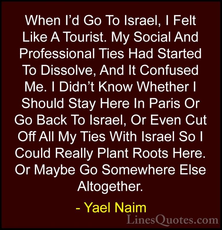 Yael Naim Quotes (3) - When I'd Go To Israel, I Felt Like A Touri... - QuotesWhen I'd Go To Israel, I Felt Like A Tourist. My Social And Professional Ties Had Started To Dissolve, And It Confused Me. I Didn't Know Whether I Should Stay Here In Paris Or Go Back To Israel, Or Even Cut Off All My Ties With Israel So I Could Really Plant Roots Here. Or Maybe Go Somewhere Else Altogether.
