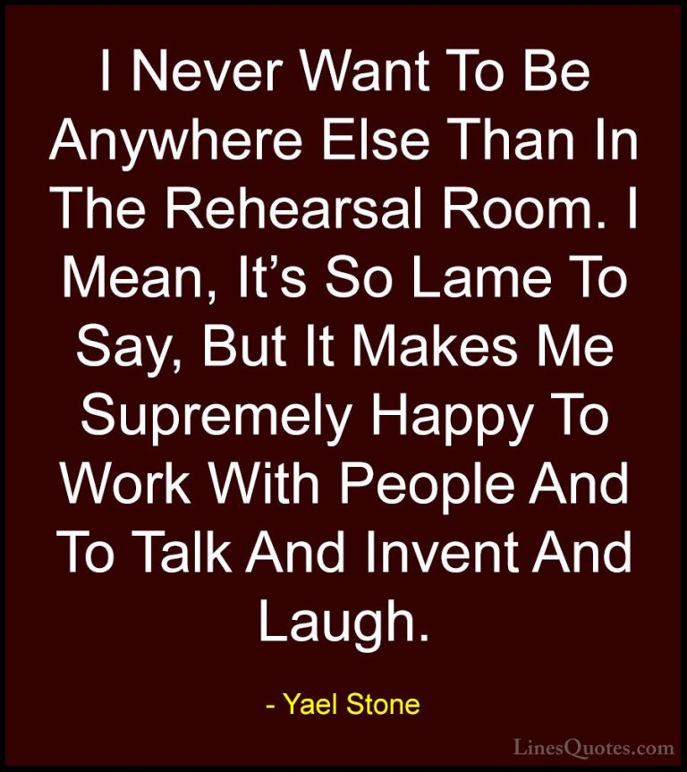 Yael Stone Quotes (1) - I Never Want To Be Anywhere Else Than In ... - QuotesI Never Want To Be Anywhere Else Than In The Rehearsal Room. I Mean, It's So Lame To Say, But It Makes Me Supremely Happy To Work With People And To Talk And Invent And Laugh.