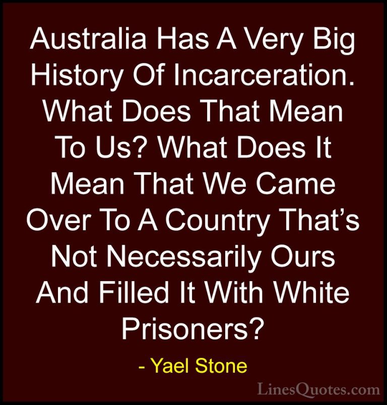 Yael Stone Quotes (9) - Australia Has A Very Big History Of Incar... - QuotesAustralia Has A Very Big History Of Incarceration. What Does That Mean To Us? What Does It Mean That We Came Over To A Country That's Not Necessarily Ours And Filled It With White Prisoners?