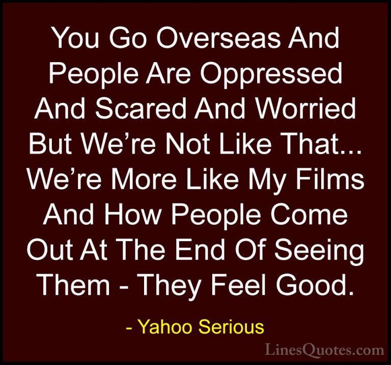 Yahoo Serious Quotes (24) - You Go Overseas And People Are Oppres... - QuotesYou Go Overseas And People Are Oppressed And Scared And Worried But We're Not Like That... We're More Like My Films And How People Come Out At The End Of Seeing Them - They Feel Good.
