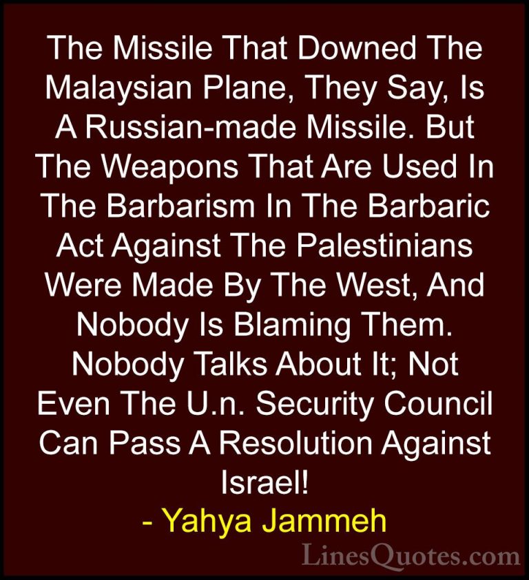 Yahya Jammeh Quotes (2) - The Missile That Downed The Malaysian P... - QuotesThe Missile That Downed The Malaysian Plane, They Say, Is A Russian-made Missile. But The Weapons That Are Used In The Barbarism In The Barbaric Act Against The Palestinians Were Made By The West, And Nobody Is Blaming Them. Nobody Talks About It; Not Even The U.n. Security Council Can Pass A Resolution Against Israel!