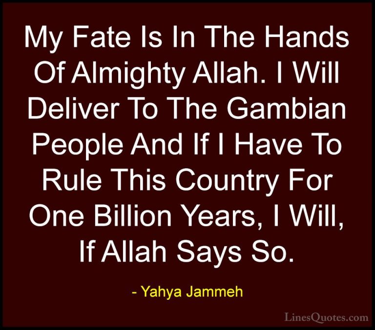 Yahya Jammeh Quotes (3) - My Fate Is In The Hands Of Almighty All... - QuotesMy Fate Is In The Hands Of Almighty Allah. I Will Deliver To The Gambian People And If I Have To Rule This Country For One Billion Years, I Will, If Allah Says So.