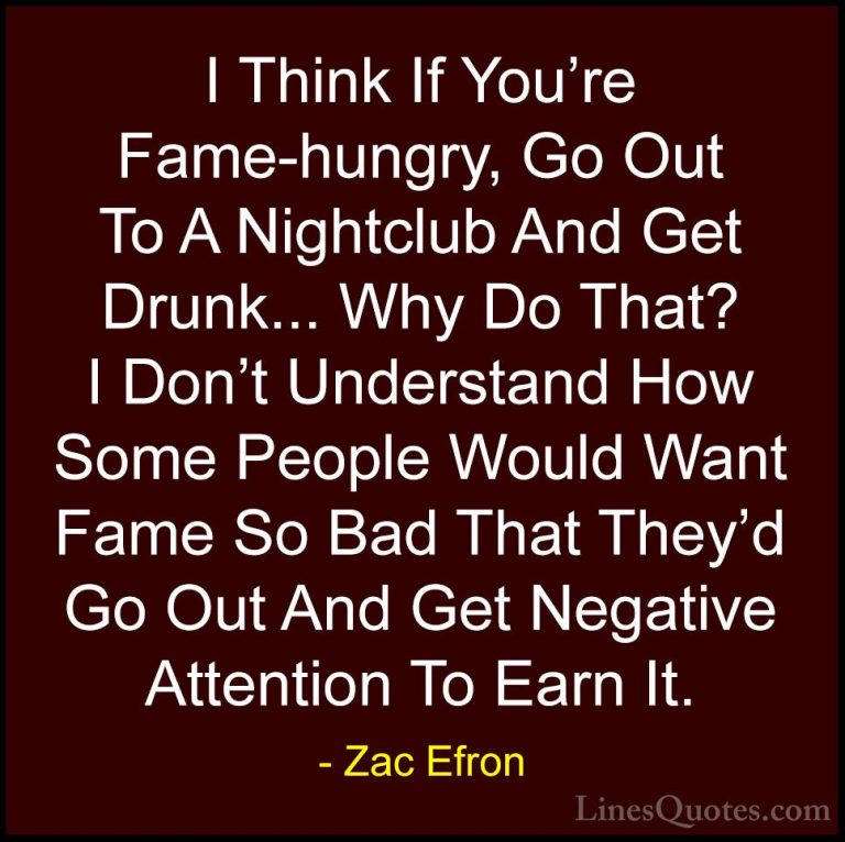 Zac Efron Quotes (10) - I Think If You're Fame-hungry, Go Out To ... - QuotesI Think If You're Fame-hungry, Go Out To A Nightclub And Get Drunk... Why Do That? I Don't Understand How Some People Would Want Fame So Bad That They'd Go Out And Get Negative Attention To Earn It.