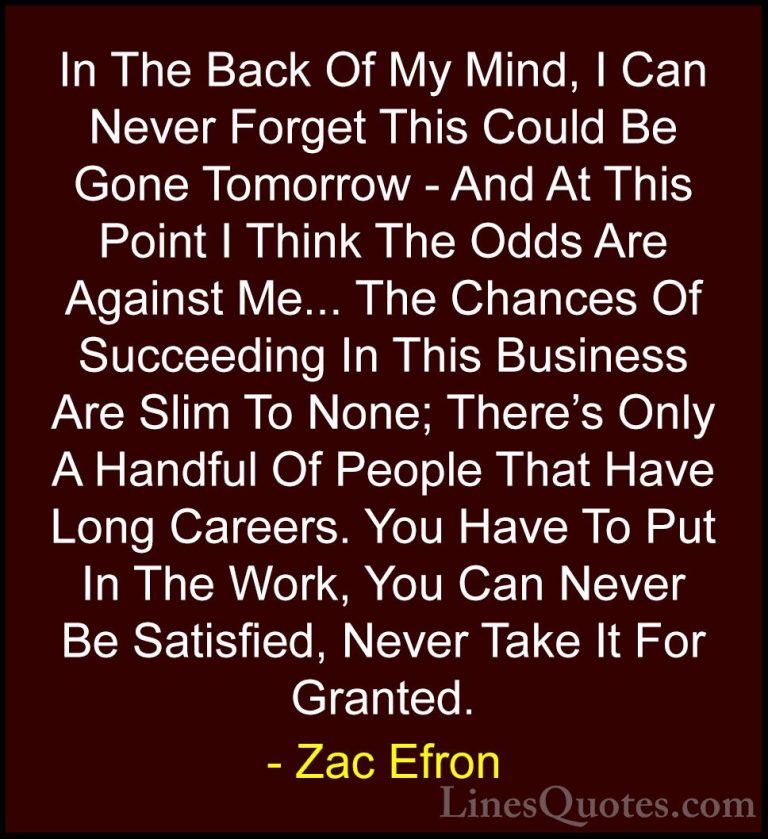 Zac Efron Quotes (12) - In The Back Of My Mind, I Can Never Forge... - QuotesIn The Back Of My Mind, I Can Never Forget This Could Be Gone Tomorrow - And At This Point I Think The Odds Are Against Me... The Chances Of Succeeding In This Business Are Slim To None; There's Only A Handful Of People That Have Long Careers. You Have To Put In The Work, You Can Never Be Satisfied, Never Take It For Granted.