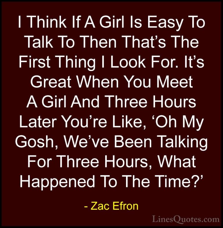 Zac Efron Quotes (17) - I Think If A Girl Is Easy To Talk To Then... - QuotesI Think If A Girl Is Easy To Talk To Then That's The First Thing I Look For. It's Great When You Meet A Girl And Three Hours Later You're Like, 'Oh My Gosh, We've Been Talking For Three Hours, What Happened To The Time?'