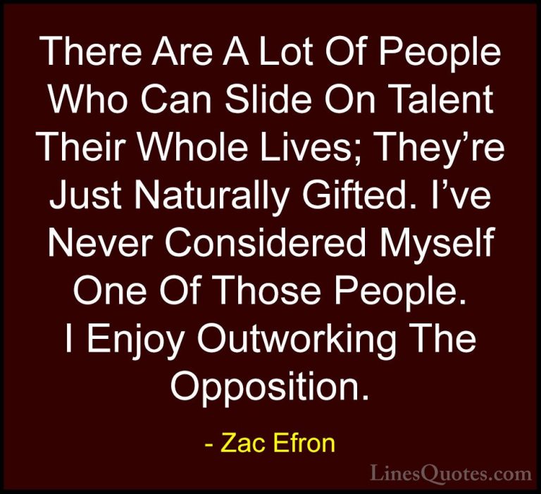 Zac Efron Quotes (23) - There Are A Lot Of People Who Can Slide O... - QuotesThere Are A Lot Of People Who Can Slide On Talent Their Whole Lives; They're Just Naturally Gifted. I've Never Considered Myself One Of Those People. I Enjoy Outworking The Opposition.