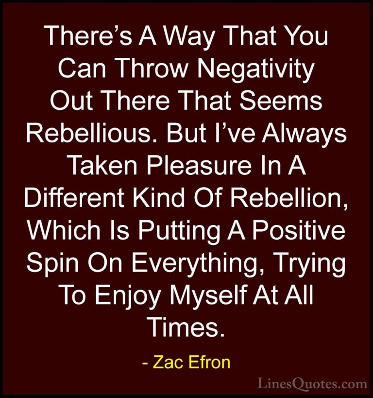 Zac Efron Quotes (31) - There's A Way That You Can Throw Negativi... - QuotesThere's A Way That You Can Throw Negativity Out There That Seems Rebellious. But I've Always Taken Pleasure In A Different Kind Of Rebellion, Which Is Putting A Positive Spin On Everything, Trying To Enjoy Myself At All Times.