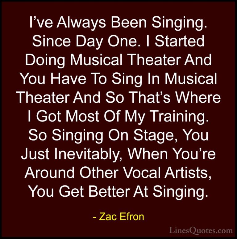 Zac Efron Quotes (38) - I've Always Been Singing. Since Day One. ... - QuotesI've Always Been Singing. Since Day One. I Started Doing Musical Theater And You Have To Sing In Musical Theater And So That's Where I Got Most Of My Training. So Singing On Stage, You Just Inevitably, When You're Around Other Vocal Artists, You Get Better At Singing.