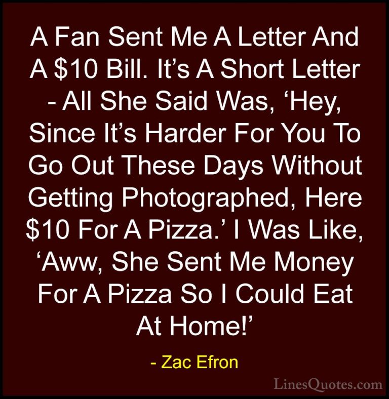 Zac Efron Quotes (39) - A Fan Sent Me A Letter And A $10 Bill. It... - QuotesA Fan Sent Me A Letter And A $10 Bill. It's A Short Letter - All She Said Was, 'Hey, Since It's Harder For You To Go Out These Days Without Getting Photographed, Here $10 For A Pizza.' I Was Like, 'Aww, She Sent Me Money For A Pizza So I Could Eat At Home!'