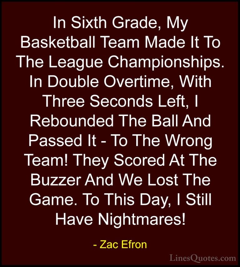 Zac Efron Quotes (4) - In Sixth Grade, My Basketball Team Made It... - QuotesIn Sixth Grade, My Basketball Team Made It To The League Championships. In Double Overtime, With Three Seconds Left, I Rebounded The Ball And Passed It - To The Wrong Team! They Scored At The Buzzer And We Lost The Game. To This Day, I Still Have Nightmares!