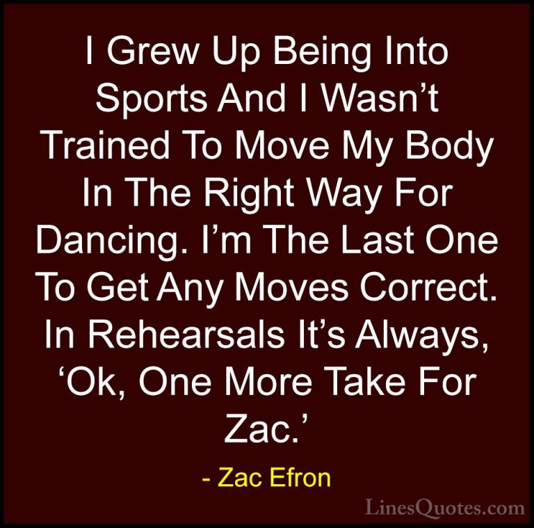 Zac Efron Quotes (43) - I Grew Up Being Into Sports And I Wasn't ... - QuotesI Grew Up Being Into Sports And I Wasn't Trained To Move My Body In The Right Way For Dancing. I'm The Last One To Get Any Moves Correct. In Rehearsals It's Always, 'Ok, One More Take For Zac.'