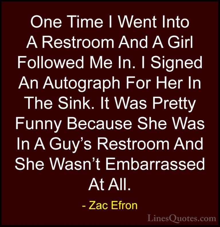 Zac Efron Quotes (44) - One Time I Went Into A Restroom And A Gir... - QuotesOne Time I Went Into A Restroom And A Girl Followed Me In. I Signed An Autograph For Her In The Sink. It Was Pretty Funny Because She Was In A Guy's Restroom And She Wasn't Embarrassed At All.