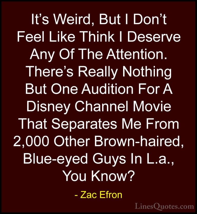 Zac Efron Quotes (47) - It's Weird, But I Don't Feel Like Think I... - QuotesIt's Weird, But I Don't Feel Like Think I Deserve Any Of The Attention. There's Really Nothing But One Audition For A Disney Channel Movie That Separates Me From 2,000 Other Brown-haired, Blue-eyed Guys In L.a., You Know?
