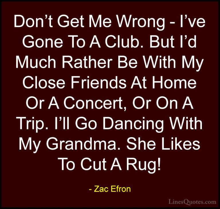 Zac Efron Quotes (48) - Don't Get Me Wrong - I've Gone To A Club.... - QuotesDon't Get Me Wrong - I've Gone To A Club. But I'd Much Rather Be With My Close Friends At Home Or A Concert, Or On A Trip. I'll Go Dancing With My Grandma. She Likes To Cut A Rug!