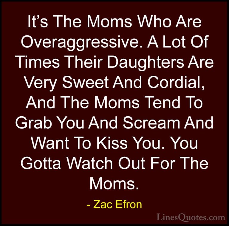 Zac Efron Quotes (55) - It's The Moms Who Are Overaggressive. A L... - QuotesIt's The Moms Who Are Overaggressive. A Lot Of Times Their Daughters Are Very Sweet And Cordial, And The Moms Tend To Grab You And Scream And Want To Kiss You. You Gotta Watch Out For The Moms.