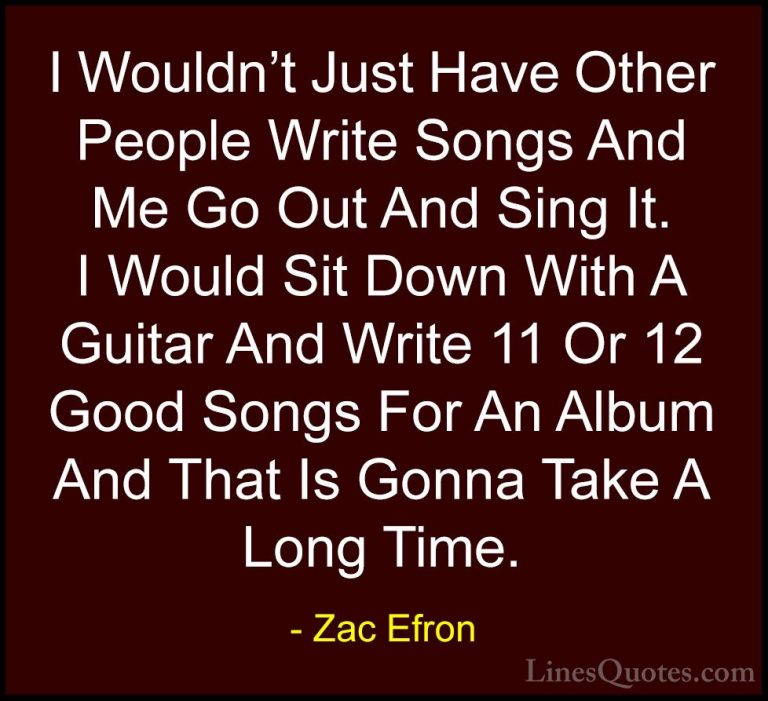 Zac Efron Quotes (65) - I Wouldn't Just Have Other People Write S... - QuotesI Wouldn't Just Have Other People Write Songs And Me Go Out And Sing It. I Would Sit Down With A Guitar And Write 11 Or 12 Good Songs For An Album And That Is Gonna Take A Long Time.