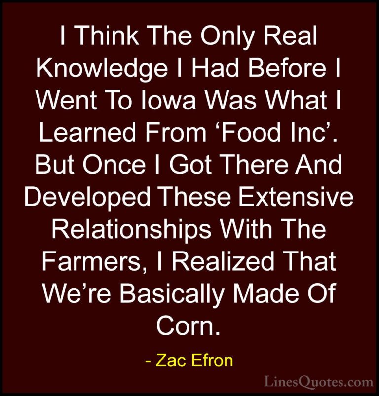 Zac Efron Quotes (69) - I Think The Only Real Knowledge I Had Bef... - QuotesI Think The Only Real Knowledge I Had Before I Went To Iowa Was What I Learned From 'Food Inc'. But Once I Got There And Developed These Extensive Relationships With The Farmers, I Realized That We're Basically Made Of Corn.