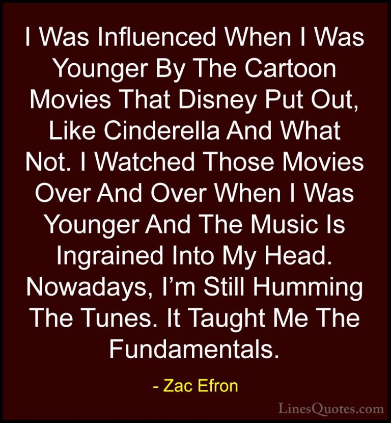 Zac Efron Quotes (73) - I Was Influenced When I Was Younger By Th... - QuotesI Was Influenced When I Was Younger By The Cartoon Movies That Disney Put Out, Like Cinderella And What Not. I Watched Those Movies Over And Over When I Was Younger And The Music Is Ingrained Into My Head. Nowadays, I'm Still Humming The Tunes. It Taught Me The Fundamentals.
